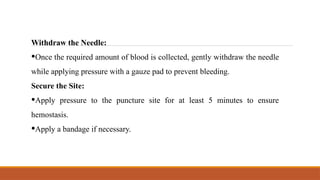 Withdraw the Needle:
•Once the required amount of blood is collected, gently withdraw the needle
while applying pressure with a gauze pad to prevent bleeding.
Secure the Site:
•Apply pressure to the puncture site for at least 5 minutes to ensure
hemostasis.
•Apply a bandage if necessary.
 