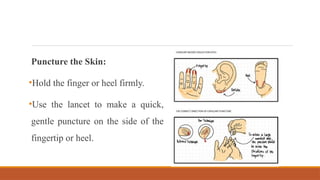 Puncture the Skin:
•Hold the finger or heel firmly.
•Use the lancet to make a quick,
gentle puncture on the side of the
fingertip or heel.
 