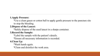 1.Apply Pressure:
•Use a clean gauze or cotton ball to apply gentle pressure to the puncture site
to stop the bleeding.
2.Dispose of the Lancet:
•Safely dispose of the used lancet in a sharps container.
3.Record the Sample:
•Label the sample with the patient’s details.
•Ensure all necessary information is recorded.
4.Clean Up:
•Wash hands again.
•Clean and disinfect the work area.
 