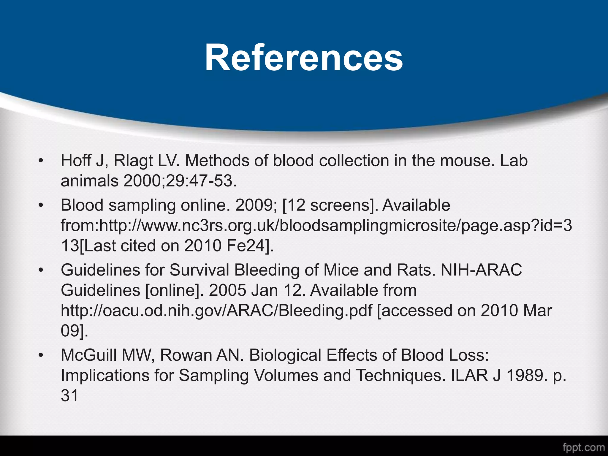 References
• Hoff J, Rlagt LV. Methods of blood collection in the mouse. Lab
animals 2000;29:47-53.
• Blood sampling online. 2009; [12 screens]. Available
from:http://www.nc3rs.org.uk/bloodsamplingmicrosite/page.asp?id=3
13[Last cited on 2010 Fe24].
• Guidelines for Survival Bleeding of Mice and Rats. NIH-ARAC
Guidelines [online]. 2005 Jan 12. Available from
http://oacu.od.nih.gov/ARAC/Bleeding.pdf [accessed on 2010 Mar
09].
• McGuill MW, Rowan AN. Biological Effects of Blood Loss:
Implications for Sampling Volumes and Techniques. ILAR J 1989. p.
31
 