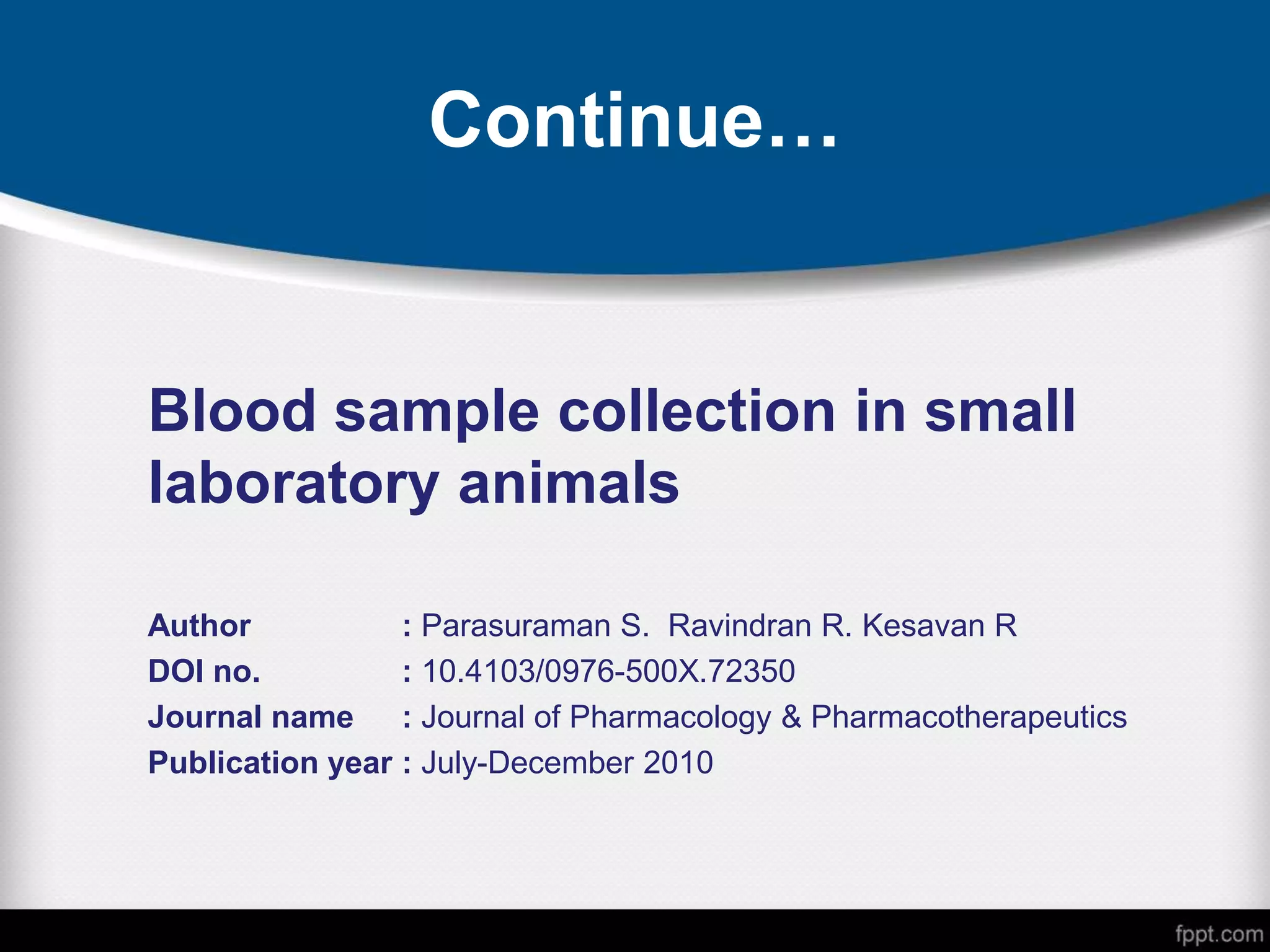 Continue…
Blood sample collection in small
laboratory animals
Author : Parasuraman S. Ravindran R. Kesavan R
DOI no. : 10.4103/0976-500X.72350
Journal name : Journal of Pharmacology & Pharmacotherapeutics
Publication year : July-December 2010
 