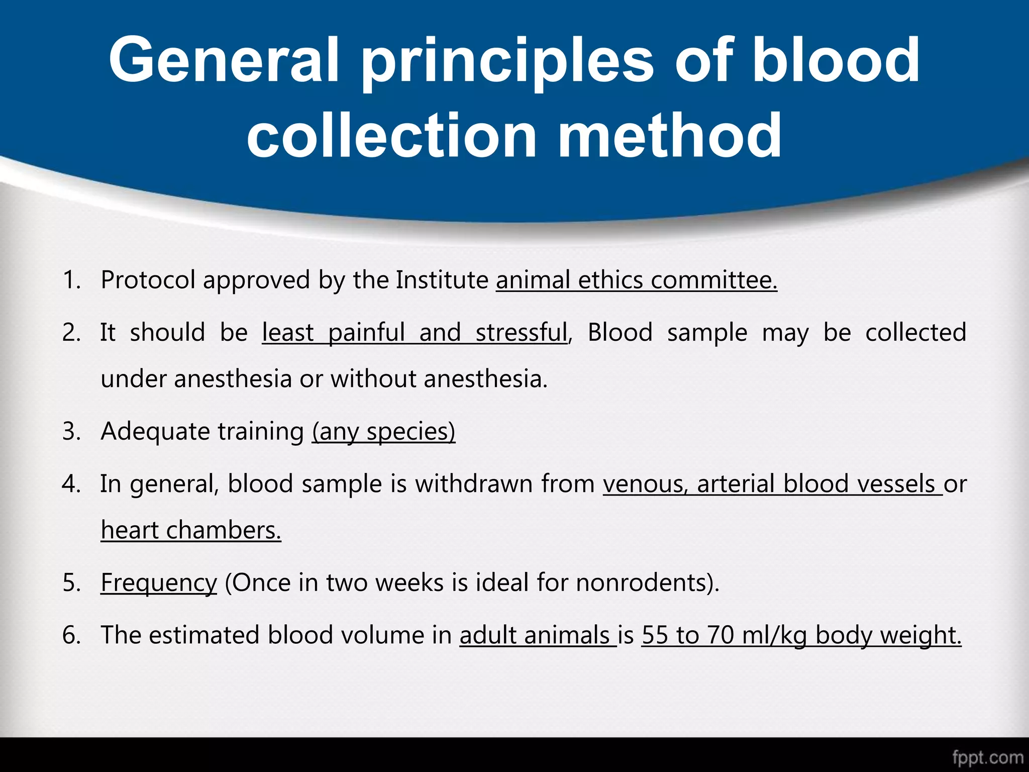 General principles of blood
collection method
1. Protocol approved by the Institute animal ethics committee.
2. It should be least painful and stressful, Blood sample may be collected
under anesthesia or without anesthesia.
3. Adequate training (any species)
4. In general, blood sample is withdrawn from venous, arterial blood vessels or
heart chambers.
5. Frequency (Once in two weeks is ideal for nonrodents).
6. The estimated blood volume in adult animals is 55 to 70 ml/kg body weight.
 