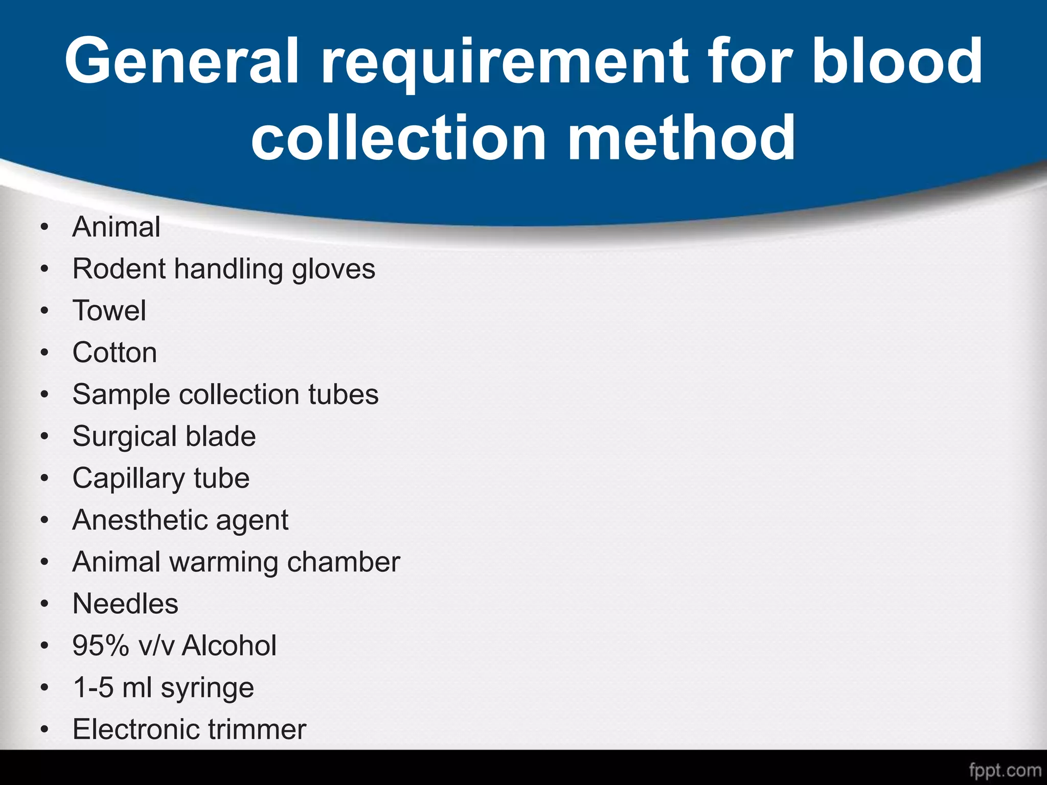 General requirement for blood
collection method
• Animal
• Rodent handling gloves
• Towel
• Cotton
• Sample collection tubes
• Surgical blade
• Capillary tube
• Anesthetic agent
• Animal warming chamber
• Needles
• 95% v/v Alcohol
• 1-5 ml syringe
• Electronic trimmer
 