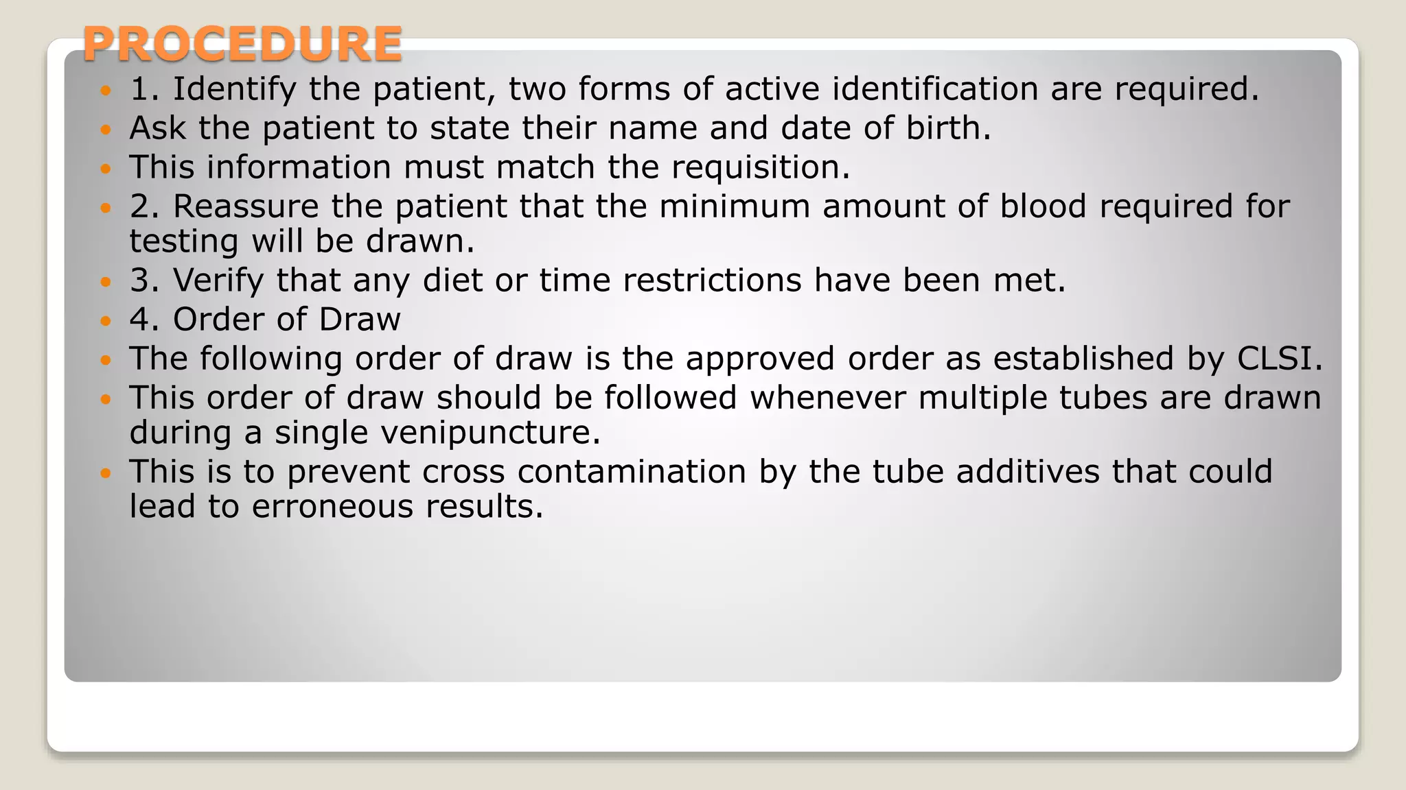 PROCEDURE
 1. Identify the patient, two forms of active identification are required.
 Ask the patient to state their name and date of birth.
 This information must match the requisition.
 2. Reassure the patient that the minimum amount of blood required for
testing will be drawn.
 3. Verify that any diet or time restrictions have been met.
 4. Order of Draw
 The following order of draw is the approved order as established by CLSI.
 This order of draw should be followed whenever multiple tubes are drawn
during a single venipuncture.
 This is to prevent cross contamination by the tube additives that could
lead to erroneous results.
 