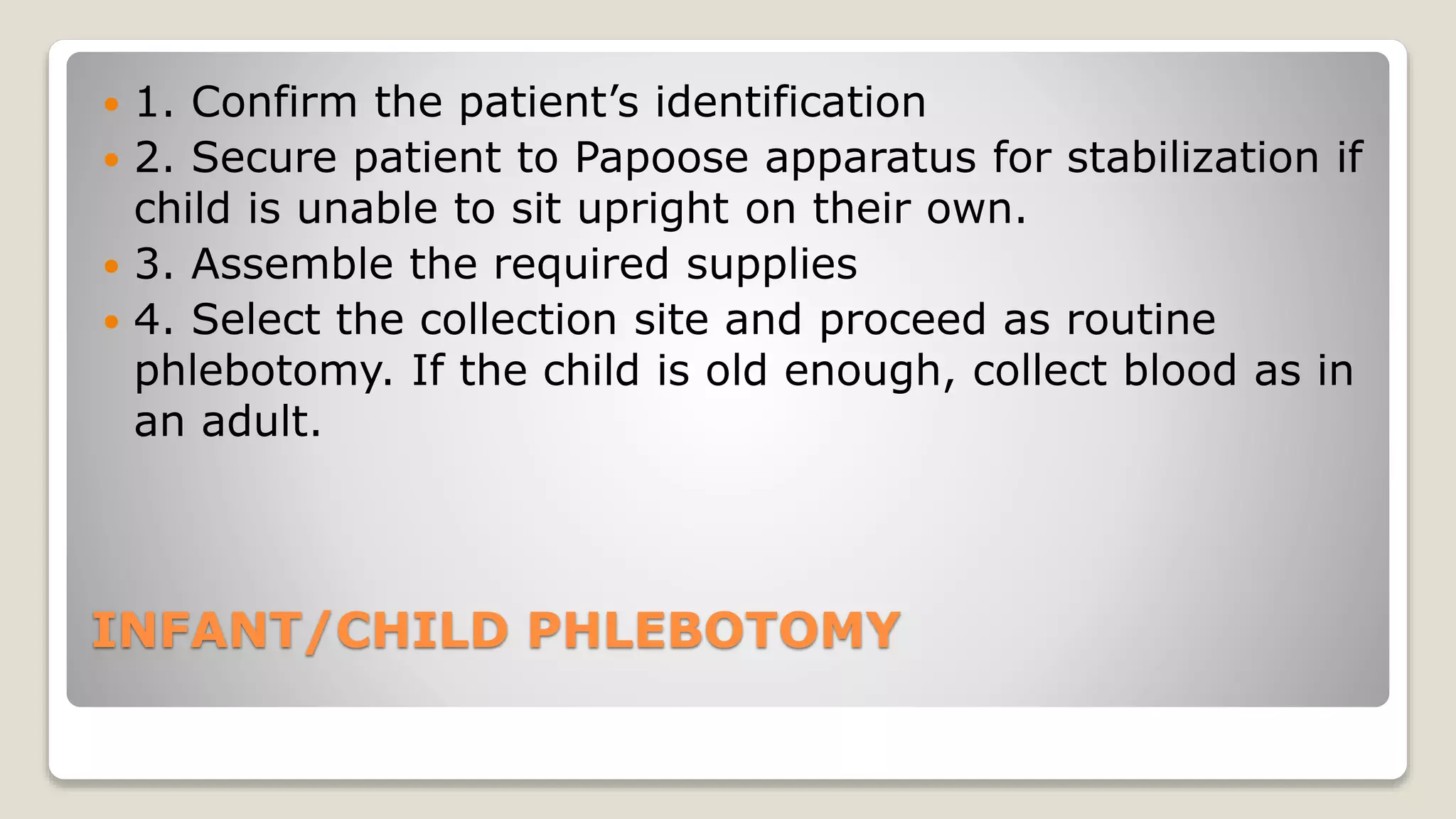 INFANT/CHILD PHLEBOTOMY
 1. Confirm the patient’s identification
 2. Secure patient to Papoose apparatus for stabilization if
child is unable to sit upright on their own.
 3. Assemble the required supplies
 4. Select the collection site and proceed as routine
phlebotomy. If the child is old enough, collect blood as in
an adult.
 