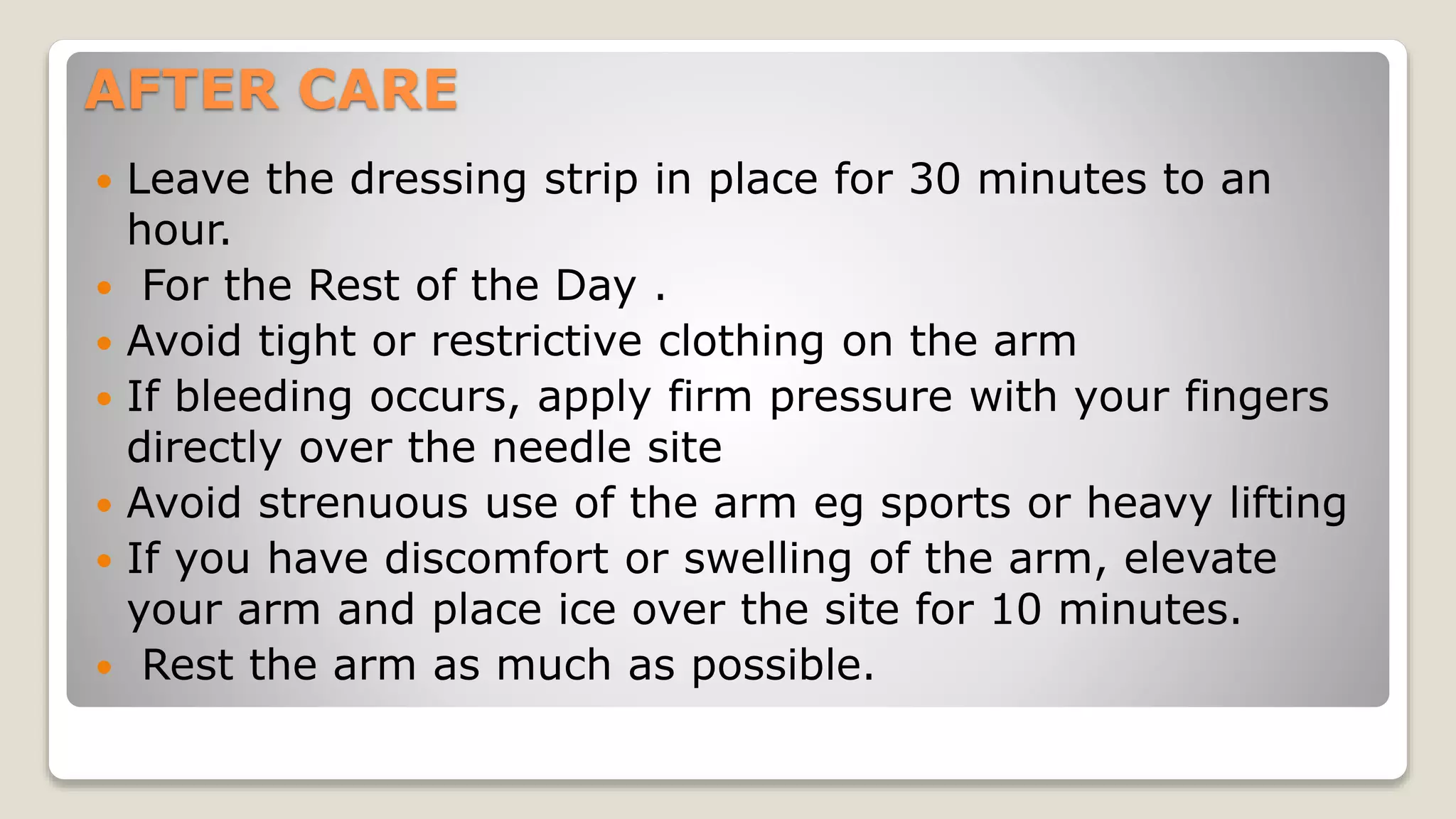 AFTER CARE
 Leave the dressing strip in place for 30 minutes to an
hour.
 For the Rest of the Day .
 Avoid tight or restrictive clothing on the arm
 If bleeding occurs, apply firm pressure with your fingers
directly over the needle site
 Avoid strenuous use of the arm eg sports or heavy lifting
 If you have discomfort or swelling of the arm, elevate
your arm and place ice over the site for 10 minutes.
 Rest the arm as much as possible.
 