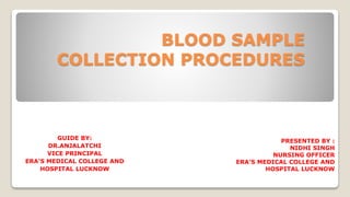 BLOOD SAMPLE
COLLECTION PROCEDURES
PRESENTED BY :
NIDHI SINGH
NURSING OFFICER
ERA’S MEDICAL COLLEGE AND
HOSPITAL LUCKNOW
GUIDE BY:
DR.ANJALATCHI
VICE PRINCIPAL
ERA’S MEDICAL COLLEGE AND
HOSPITAL LUCKNOW
 