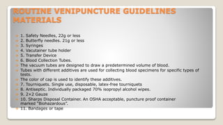 ROUTINE VENIPUNCTURE GUIDELINES
MATERIALS
 1. Safety Needles, 22g or less
 2. Butterfly needles. 21g or less
 3. Syringes
 4. Vacutainer tube holder
 5. Transfer Device
 6. Blood Collection Tubes.
 The vacuum tubes are designed to draw a predetermined volume of blood.
 Tubes with different additives are used for collecting blood specimens for specific types of
tests.
 The color of cap is used to identify these additives.
 7. Tourniquets. Single use, disposable, latex-free tourniquets
 8. Antiseptic. Individually packaged 70% isopropyl alcohol wipes.
 9. 2×2 Gauze
 10. Sharps Disposal Container. An OSHA acceptable, puncture proof container
marked “Biohazardous”.
 11. Bandages or tape
 