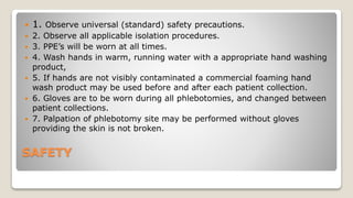 SAFETY
 1. Observe universal (standard) safety precautions.
 2. Observe all applicable isolation procedures.
 3. PPE’s will be worn at all times.
 4. Wash hands in warm, running water with a appropriate hand washing
product,
 5. If hands are not visibly contaminated a commercial foaming hand
wash product may be used before and after each patient collection.
 6. Gloves are to be worn during all phlebotomies, and changed between
patient collections.
 7. Palpation of phlebotomy site may be performed without gloves
providing the skin is not broken.
 
