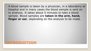 INTRODUCTION
 A blood sample is taken by a physician, in a laboratory or
hospital and in many cases the blood sample is sent on
to analysis. It takes about 5 minutes to take a blood
sample. Blood samples are taken in the arm, hand,
finger or ear, depending on the analysis to be made.
 