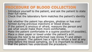 PROCEDURE OF BLOOD COLLECTION
 Introduce yourself to the patient, and ask the patient to state
their full name.
 Check that the laboratory form matches the patient's identity
.
 Ask whether the patent has allergies, phobias or has ever
fainted during previous injections or blood draws.
 If the patient is anxious or afraid, reassure the person and
ask what would make them more comfortable.
 Make the patient comfortable in a supine position (if possible).
 Place a clean paper or towel under the patient's arm.
 Discuss the test to be performed (see Annex F) and obtain
verbal consent. The patient has a right to refuse a test at any
time before the blood sampling, so it is important to ensure
that the patient has understood the procedure.
 