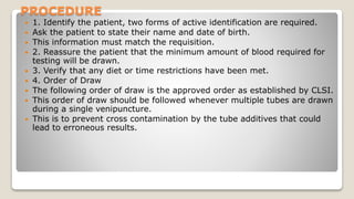 PROCEDURE
 1. Identify the patient, two forms of active identification are required.
 Ask the patient to state their name and date of birth.
 This information must match the requisition.
 2. Reassure the patient that the minimum amount of blood required for
testing will be drawn.
 3. Verify that any diet or time restrictions have been met.
 4. Order of Draw
 The following order of draw is the approved order as established by CLSI.
 This order of draw should be followed whenever multiple tubes are drawn
during a single venipuncture.
 This is to prevent cross contamination by the tube additives that could
lead to erroneous results.
 