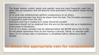 5. Select the appropriate vein for venipuncture
 .
 The larger median cubital, basilic and cephalic veins are most frequently used, but
other may be necessary and will become more prominent if the patient closes his fist
tightly.
 At no time may phlebotomists perform venipuncture on an artery.
 It is not recommended that blood be drawn from the feet .The Providers permission
is required to draw from this site.
 Extensive scarring or healed burn areas should be avoided
 Specimens should not be obtained from the arm on the same side as a mastectomy.
 Avoid areas of hematoma.
 If an IV is in place, samples may be obtained below but NEVER above the IV site.
 Do not obtain specimens from an arm having a cannula, fistula, or vascular graft.
 Allow 10-15 minutes after a transfusion is completed before obtaining a blood
sample.
 