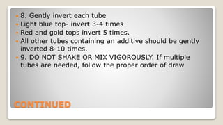 CONTINUED
 8. Gently invert each tube
 Light blue top- invert 3-4 times
 Red and gold tops invert 5 times.
 All other tubes containing an additive should be gently
inverted 8-10 times.
 9. DO NOT SHAKE OR MIX VIGOROUSLY. If multiple
tubes are needed, follow the proper order of draw
 
