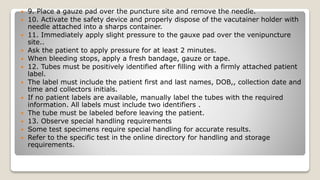  9. Place a gauze pad over the puncture site and remove the needle.
 10. Activate the safety device and properly dispose of the vacutainer holder with
needle attached into a sharps container.
 11. Immediately apply slight pressure to the gauxe pad over the venipuncture
site..
 Ask the patient to apply pressure for at least 2 minutes.
 When bleeding stops, apply a fresh bandage, gauze or tape.
 12. Tubes must be positively identified after filling with a firmly attached patient
label.
 The label must include the patient first and last names, DOB,, collection date and
time and collectors initials.
 If no patient labels are available, manually label the tubes with the required
information. All labels must include two identifiers .
 The tube must be labeled before leaving the patient.
 13. Observe special handling requirements
 Some test specimens require special handling for accurate results.
 Refer to the specific test in the online directory for handling and storage
requirements.
 