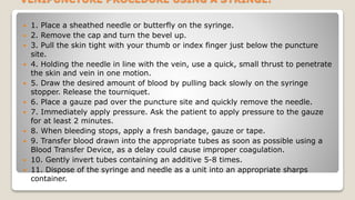 VENIPUNCTURE PROCEDURE USING A SYRINGE:
 1. Place a sheathed needle or butterfly on the syringe.
 2. Remove the cap and turn the bevel up.
 3. Pull the skin tight with your thumb or index finger just below the puncture
site.
 4. Holding the needle in line with the vein, use a quick, small thrust to penetrate
the skin and vein in one motion.
 5. Draw the desired amount of blood by pulling back slowly on the syringe
stopper. Release the tourniquet.
 6. Place a gauze pad over the puncture site and quickly remove the needle.
 7. Immediately apply pressure. Ask the patient to apply pressure to the gauze
for at least 2 minutes.
 8. When bleeding stops, apply a fresh bandage, gauze or tape.
 9. Transfer blood drawn into the appropriate tubes as soon as possible using a
Blood Transfer Device, as a delay could cause improper coagulation.
 10. Gently invert tubes containing an additive 5-8 times.
 11. Dispose of the syringe and needle as a unit into an appropriate sharps
container.
 