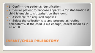 INFANT/CHILD PHLEBOTOMY
 1. Confirm the patient’s identification
 2. Secure patient to Papoose apparatus for stabilization if
child is unable to sit upright on their own.
 3. Assemble the required supplies
 4. Select the collection site and proceed as routine
phlebotomy. If the child is old enough, collect blood as in
an adult.
 