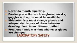 1. Never do mouth pipetting.
2. Barrier protection such as gloves, masks,
goggles and apron must be available,
3. Phlebotomists must change gloves and
adequately dispose of them between
drawing blood from different patient.
4. Frequent hands washing whenever gloves
are changed.
 
