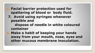 6. Facial barrier protection used for
spattering of blood or body fluid.
7. Avoid using syringes whenever
possible and
dispose of needle in white coloured
container
8. Make a habit of keeping your hands
away from your mouth, nose, eyes and
other mucous membrane inoculation.
 