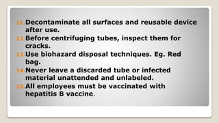 11.Decontaminate all surfaces and reusable device
after use.
12.Before centrifuging tubes, inspect them for
cracks.
13.Use biohazard disposal techniques. Eg. Red
bag.
14.Never leave a discarded tube or infected
material unattended and unlabeled.
15.All employees must be vaccinated with
hepatitis B vaccine.
 