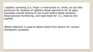 • capillary sampling (i.e. finger or heel-pricks or, rarely, an ear lobe
puncture) for analysis of capillary blood specimens for all ages;
examples include testing of iron levels before blood donation,
blood glucose monitoring, and rapid tests for HIV, malaria and
syphilis.
•Blood collection is used to obtain blood from donors for various
therapeutic purposes.
 