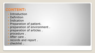 CONTENT:
 Introduction
 Definition
 Indication
 Preparation of patient.
 preparation of environment .
 preparation of articles .
 procedure .
 After care .
 records and report .
 checklist .
 