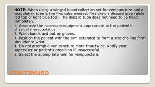 CONTINUED
 NOTE: When using a winged blood collection set for venipuncture and a
coagulation tube is the first tube needed, first draw a discard tube (plain
red top or light blue top). The discard tube does not need to be filled
completely.
 1. Assemble the necessary equipment appropriate to the patient’s
physical characteristics.
 2. Wash hands and put on gloves.
 3. Position the patient with the arm extended to form a straight-line form
shoulder to wrist.
 4. Do not attempt a venipuncture more than twice. Notify your
supervisor or patient’s physician if unsuccessful.
 5. Select the appropriate vein for venipuncture.
 