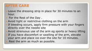 AFTER CARE
 Leave the dressing strip in place for 30 minutes to an
hour.
 For the Rest of the Day .
 Avoid tight or restrictive clothing on the arm
 If bleeding occurs, apply firm pressure with your fingers
directly over the needle site
 Avoid strenuous use of the arm eg sports or heavy lifting
 If you have discomfort or swelling of the arm, elevate
your arm and place ice over the site for 10 minutes.
 Rest the arm as much as possible.
 