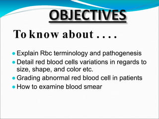 ●Explain Rbc terminology and pathogenesis
●Detail red blood cells variations in regards to
size, shape, and color etc.
●Grading abnormal red blood cell in patients
●How to examine blood smear
To know about . . . .
 