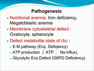 Pathogenesis
● Nutritional anemia: Iron deficiency,
Megaloblastic anemia
● Membrane cytoskeletal defect :
Ovalocyte, spherocyte
● Defect metabolite state of rbc :
● E-M pathway (Enz. Deficiency)
● ATP production ( ATP , Na influx),
● Glycolytic Enz.Defect (G6PD Deficiency)
 