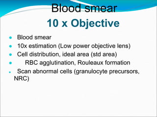 10 x Objective
● Blood smear
● 10x estimation (Low power objective lens)
● Cell distribution, ideal area (std area)
● RBC agglutination, Rouleaux formation
● Scan abnormal cells (granulocyte precursors,
NRC)
Blood smear
 