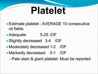 Platelet
●Estimate platelet : AVERAGE 10 consecutive
oil fields
●Adequate 5-25 /OF
●Slightly decreased 3-4 /OF
●Moderately decreased 1-2 /OF
●Markedly decreased 0-1 /OF
- Pale stain & giant platelet. Must be reported
 