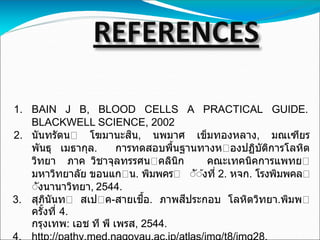 1. BAIN J B, BLOOD CELLS A PRACTICAL GUIDE.
BLACKWELL SCIENCE, 2002
2. นันทรัตน โฆมานะสิน, นพมาศ เข็มทองหลาง, มณเฑียร
พันธุ เมธากุล. การทดสอบพื้นฐานทางห องปฏิบัติการโลหิต
วิทยา ภาค วิชาจุลทรรศน คลินิก คณะเทคนิคการแพทย
มหาวิทยาลัย ขอนแก น. พิมพคร ััังที่ 2. หจก. โรงพิมพคล
ัังนานาวิทยา, 2544.
3. สุภินันท สเป ค-สายเชื้อ. ภาพสีประกอบ โลหิตวิทยา.พิมพ
ครั้งที่ 4.
กรุงเทพ: เอช ที พี เพรส, 2544.
 