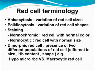 Red cell terminology
• Anisocytosis : variation of red cell sizes
• Poikilocytosis : variation of red cell shapes
• Staining
- Normochromic : red cell with normal color
- Normocytic : red cell with normal size
• Dimorphic red cell : presence of two
different populations of red cell (different in
size , Hb.content , shape ) e.g.
Hypo micro rbc VS. Macrocytic red cell
 