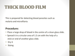 THICK BLOOD FILM
This is prepared for detecting blood parasites such as
malaria and microfilaria.
Procedure:
 Place a large drop of blood in the centre of a clean glass slide.
 Spread it in a circular area of 1.5 cm with the help of a
stick or end of another glass slide.
 Dry it
 Staing
 