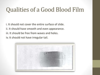 Qualities of a Good Blood Film
i. It should not cover the entire surface of slide.
ii. It should have smooth and even appearance.
iii. It should be free from waves and holes.
iv. It should not have irregular tail.
 