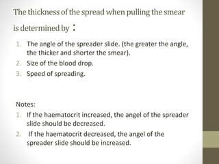 Thethicknessofthespreadwhenpullingthesmear
isdeterminedby :
1. The angle of the spreader slide. (the greater the angle,
the thicker and shorter the smear).
2. Size of the blood drop.
3. Speed of spreading.
Notes:
1. If the haematocrit increased, the angel of the spreader
slide should be decreased.
2. If the haematocrit decreased, the angel of the
spreader slide should be increased.
 