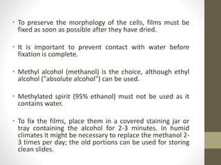 • To preserve the morphology of the cells, films must be
fixed as soon as possible after they have dried.
• It is important to prevent contact with water before
fixation is complete.
• Methyl alcohol (methanol) is the choice, although ethyl
alcohol ("absolute alcohol") can be used.
• Methylated spirit (95% ethanol) must not be used as it
contains water.
• To fix the films, place them in a covered staining jar or
tray containing the alcohol for 2-3 minutes. In humid
climates it might be necessary to replace the methanol 2-
3 times per day; the old portions can be used for storing
clean slides.
 