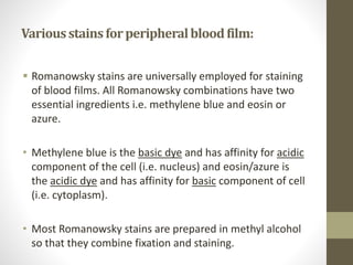 Variousstainsforperipheralbloodfilm:
 Romanowsky stains are universally employed for staining
of blood films. All Romanowsky combinations have two
essential ingredients i.e. methylene blue and eosin or
azure.
• Methylene blue is the basic dye and has affinity for acidic
component of the cell (i.e. nucleus) and eosin/azure is
the acidic dye and has affinity for basic component of cell
(i.e. cytoplasm).
• Most Romanowsky stains are prepared in methyl alcohol
so that they combine fixation and staining.
 