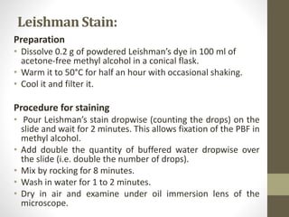 Leishman Stain:
Preparation
• Dissolve 0.2 g of powdered Leishman’s dye in 100 ml of
acetone-free methyl alcohol in a conical flask.
• Warm it to 50°C for half an hour with occasional shaking.
• Cool it and filter it.
Procedure for staining
• Pour Leishman’s stain dropwise (counting the drops) on the
slide and wait for 2 minutes. This allows fixation of the PBF in
methyl alcohol.
• Add double the quantity of buffered water dropwise over
the slide (i.e. double the number of drops).
• Mix by rocking for 8 minutes.
• Wash in water for 1 to 2 minutes.
• Dry in air and examine under oil immersion lens of the
microscope.
 
