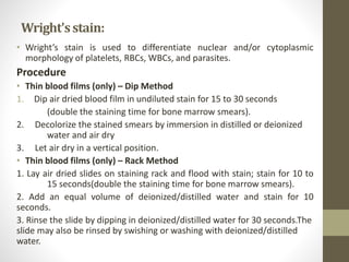 Wright'sstain:
• Wright’s stain is used to differentiate nuclear and/or cytoplasmic
morphology of platelets, RBCs, WBCs, and parasites.
Procedure
• Thin blood films (only) – Dip Method
1. Dip air dried blood film in undiluted stain for 15 to 30 seconds
(double the staining time for bone marrow smears).
2. Decolorize the stained smears by immersion in distilled or deionized
water and air dry
3. Let air dry in a vertical position.
• Thin blood films (only) – Rack Method
1. Lay air dried slides on staining rack and flood with stain; stain for 10 to
15 seconds(double the staining time for bone marrow smears).
2. Add an equal volume of deionized/distilled water and stain for 10
seconds.
3. Rinse the slide by dipping in deionized/distilled water for 30 seconds.The
slide may also be rinsed by swishing or washing with deionized/distilled
water.
 