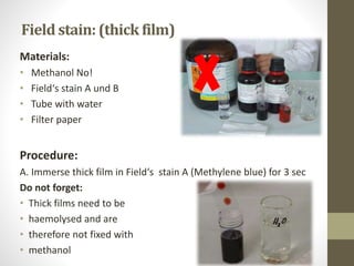 Materials:
• Methanol No!
• Field‘s stain A und B
• Tube with water
• Filter paper
Procedure:
A. Immerse thick film in Field‘s stain A (Methylene blue) for 3 sec
Do not forget:
• Thick films need to be
• haemolysed and are
• therefore not fixed with
• methanol
Field stain: (thick film)
 
