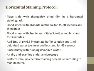 HorizontalStaining Protocol:
• Place slide with thoroughly dried film in a horizontal
staining rack
• Flood smear with absolute methanol for 15-30 seconds and
then drain
• Flood smear with 1ml Jenners Stain Solution and let stand
for 3 minutes
• Add 1mL of pH 6.6 Phosphate Buffer solution and 1 ml
deionized water to smear and let stand for 45 seconds
• Rinse briefly with running deionized water
• Air dry and examine under a microscope
• Perform immuno chemical staining procedure according to
manufacturer.
 