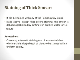 Staining of Thick Smear:
• It can be stained with any of the Romanowsky stains
• listed above except that before staining, the smear is
dehaemoglobinised by putting it in distilled water for 10
minute
Autostainers
• Currently, automatic staining machines are available
which enable a large batch of slides to be stained with a
uniform quality.
 
