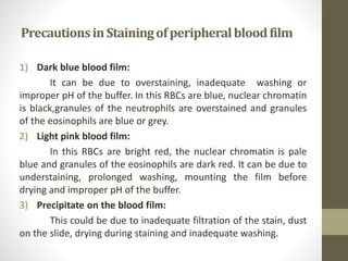 PrecautionsinStainingofperipheralbloodfilm
1) Dark blue blood film:
It can be due to overstaining, inadequate washing or
improper pH of the buffer. In this RBCs are blue, nuclear chromatin
is black,granules of the neutrophils are overstained and granules
of the eosinophils are blue or grey.
2) Light pink blood film:
In this RBCs are bright red, the nuclear chromatin is pale
blue and granules of the eosinophils are dark red. It can be due to
understaining, prolonged washing, mounting the film before
drying and improper pH of the buffer.
3) Precipitate on the blood film:
This could be due to inadequate filtration of the stain, dust
on the slide, drying during staining and inadequate washing.
 