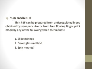 1) THIN BLOOD FILM
Thin PBF can be prepared from anticoagulated blood
obtained by venepuncutre or from free flowing finger prick
blood by any of the following three techniques :
1. Slide method
2. Cover glass method
3. Spin method
 
