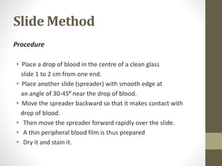 Slide Method
Procedure
 Place a drop of blood in the centre of a clean glass
slide 1 to 2 cm from one end.
 Place another slide (spreader) with smooth edge at
an angle of 30-45⁰ near the drop of blood.
 Move the spreader backward so that it makes contact with
drop of blood.
 Then move the spreader forward rapidly over the slide.
 A thin peripheral blood film is thus prepared
 Dry it and stain it.
 