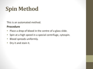 Spin Method
This is an automated method.
Procedure
 Place a drop of blood in the centre of a glass slide.
 Spin at a high speed in a special centrifuge, cytospin.
 Blood spreads uniformly.
 Dry it and stain it.
 