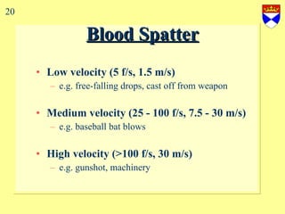 Blood Spatter Low velocity (5 f/s, 1.5 m/s) e.g. free-falling drops, cast off from weapon Medium velocity (25 - 100 f/s, 7.5 - 30 m/s) e.g. baseball bat blows High velocity (>100 f/s, 30 m/s) e.g. gunshot, machinery 20 