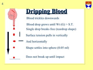 Dripping Blood Blood drop grows until Wt (G) > S.T. Single drop breaks free (teardrop shape) Surface tension pulls in vertically Shape settles into sphere (0.05 ml)  Does not break up until impact And horizontally Blood trickles downwards 4 
